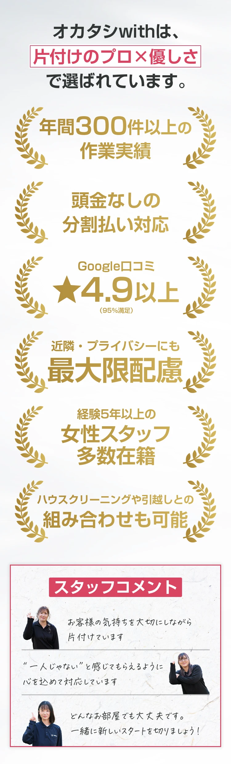 オカタシwithは、片付けのプロ×優しさで選ばれています。 年間300件以上の作業実績 頭金なしの分割払い対応 Google口コミ★4.9以上（95%満足） 近隣・プライバシーにも最大限配慮 経験5年以上の女性スタッフ多数在籍 ハウスクリーニングや引越しとの組み合わせも可能 スタッフコメント お客様の気持ちを大切にしながら片付けています “一人じゃない”と感じてもらえるように心を込めて対応しています どんなお部屋でも大丈夫です。一緒に新しいスタートを切りましょう！