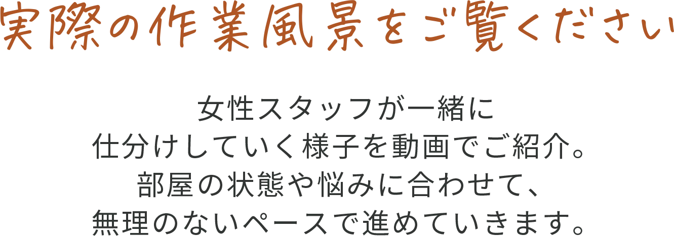実際の作業風景をご覧ください 女性スタッフが一緒に仕分けしていく様子を動画でご紹介。部屋の状態や悩みに合わせて、無理のないペースで進めていきます。