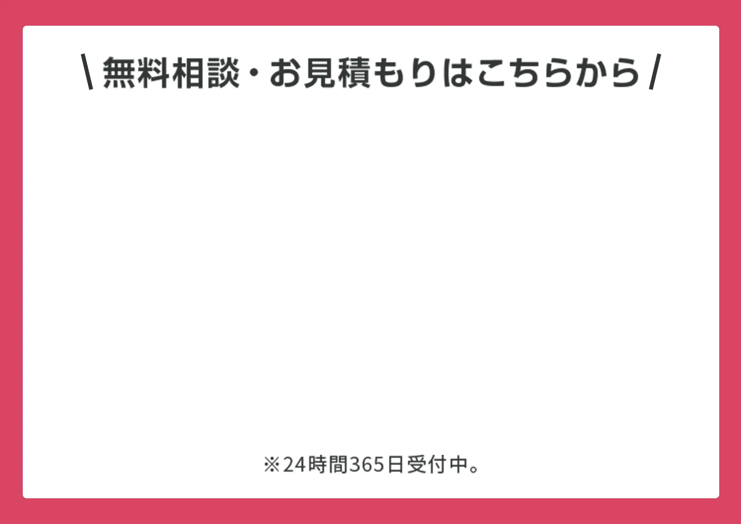 無料相談・お見積もりはこちらから  ※24時間365日受付中。