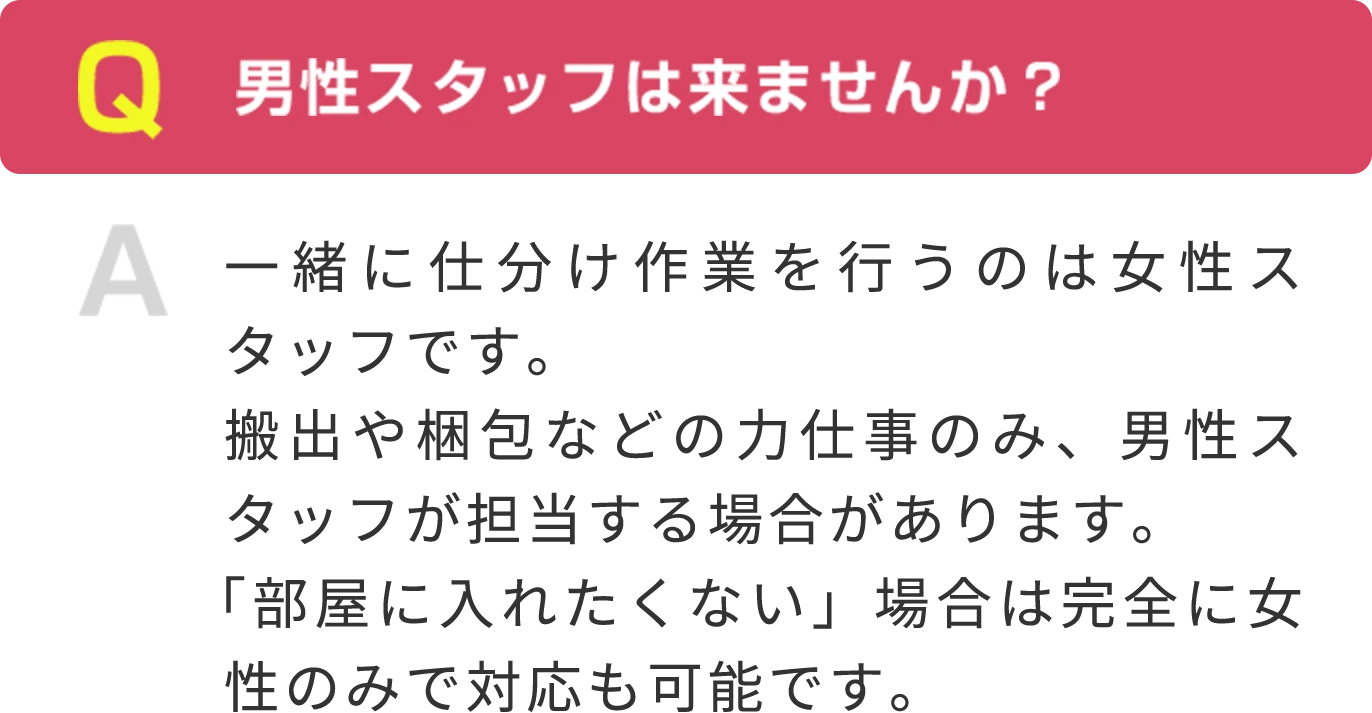 Q男性スタッフは来ませんか？ A 一緒に仕分け作業を行うのは女性スタッフです。搬出や梱包などの力仕事のみ、男性スタッフが担当する場合があります。「部屋に入れたくない」場合は完全に女性のみで対応も可能です。