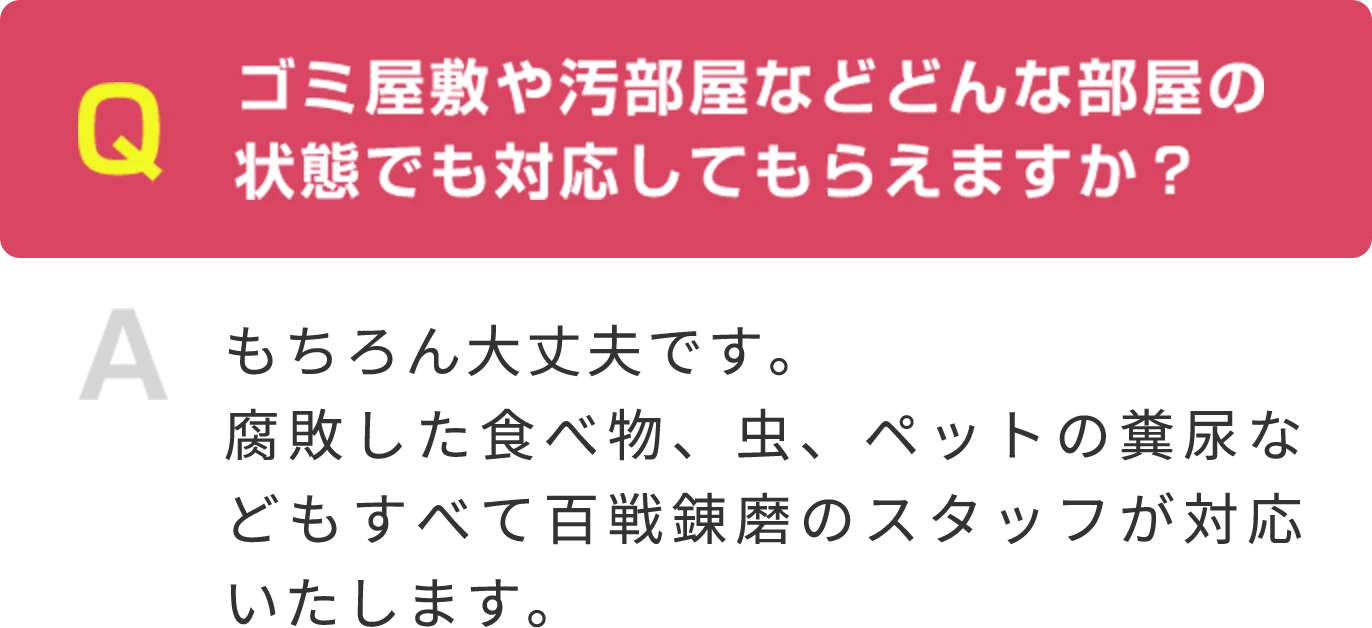 Q ゴミ屋敷や汚部屋などどんな部屋の状態でも対応してもらえますか？ A もちろん大丈夫です。腐敗した食べ物、虫、ペットの糞尿などもすべて百戦錬磨のスタッフが対応いたします。