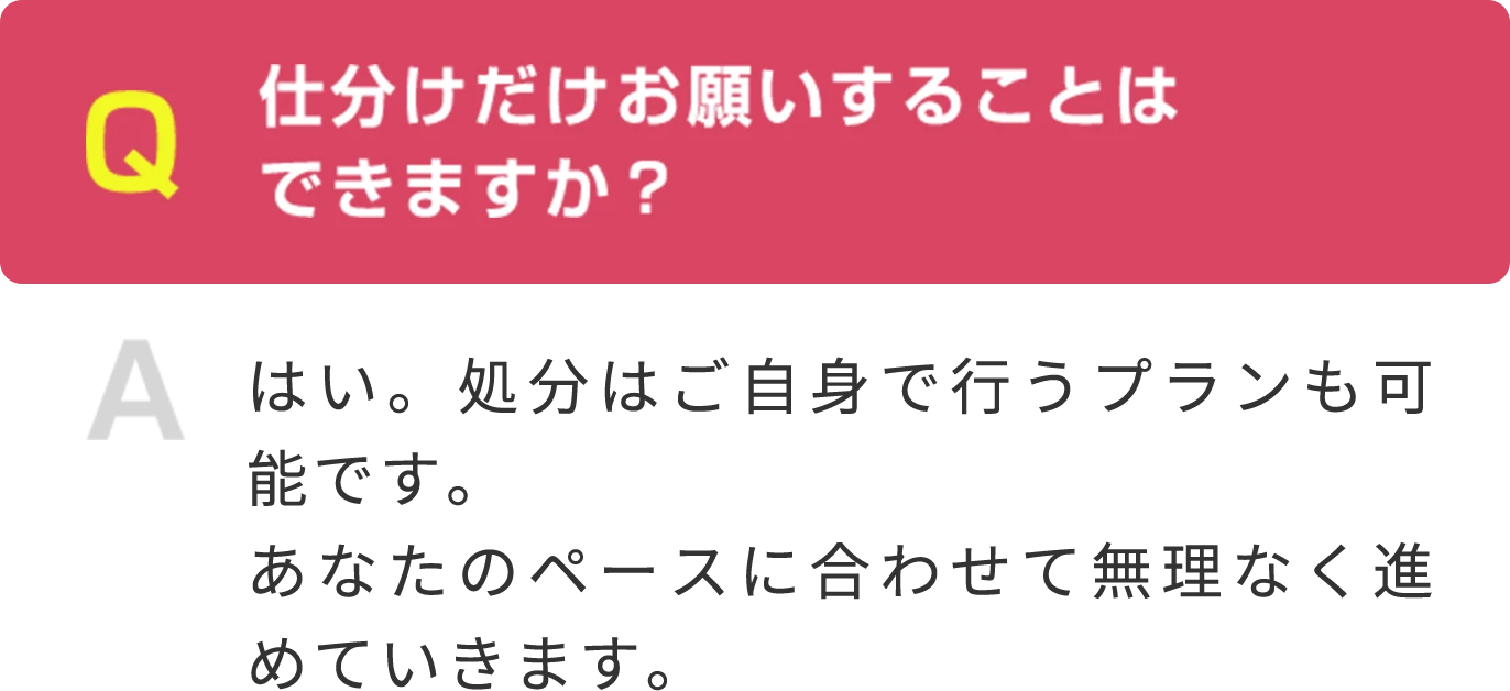 Q 仕分けだけお願いすることは できますか？ A はい。処分はご自身で行うプランも可能です。あなたのペースに合わせて無理なく進めていきます。
