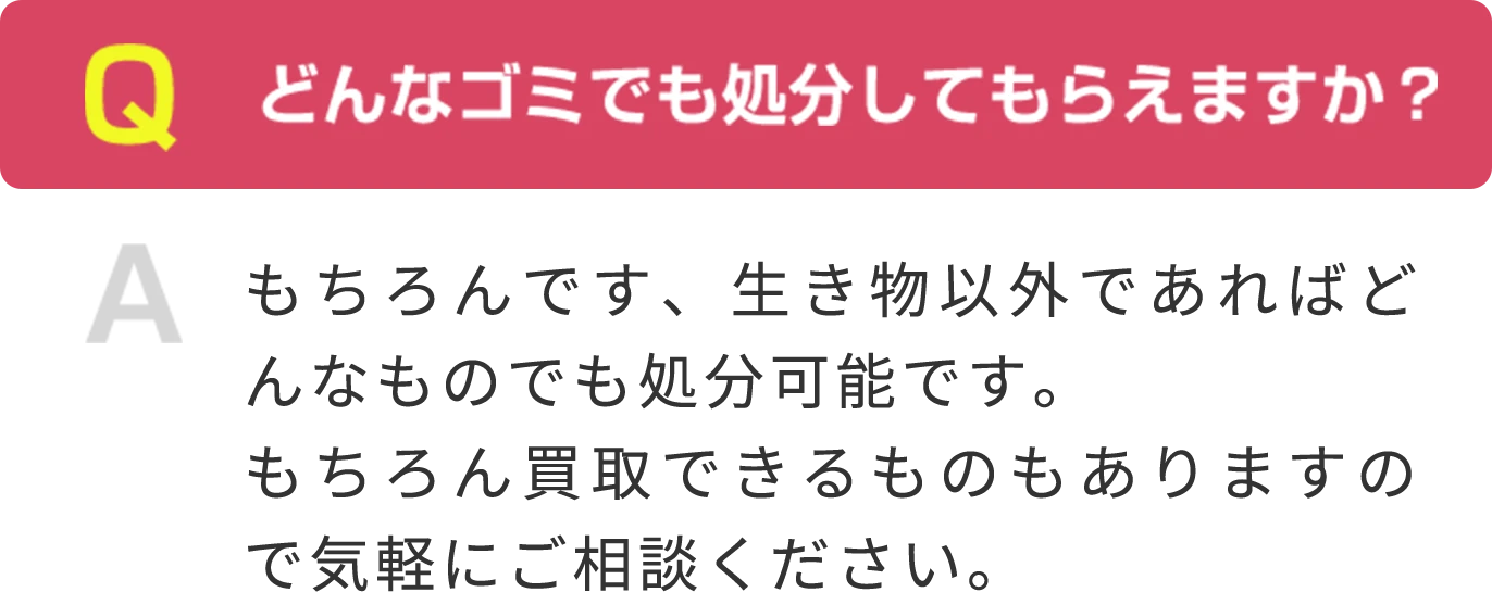 Q どんなゴミでも処分してもらえますか？ A もちろんです、生き物以外であればどんなものでも処分可能です。もちろん買取できるものもありますので気軽にご相談ください。