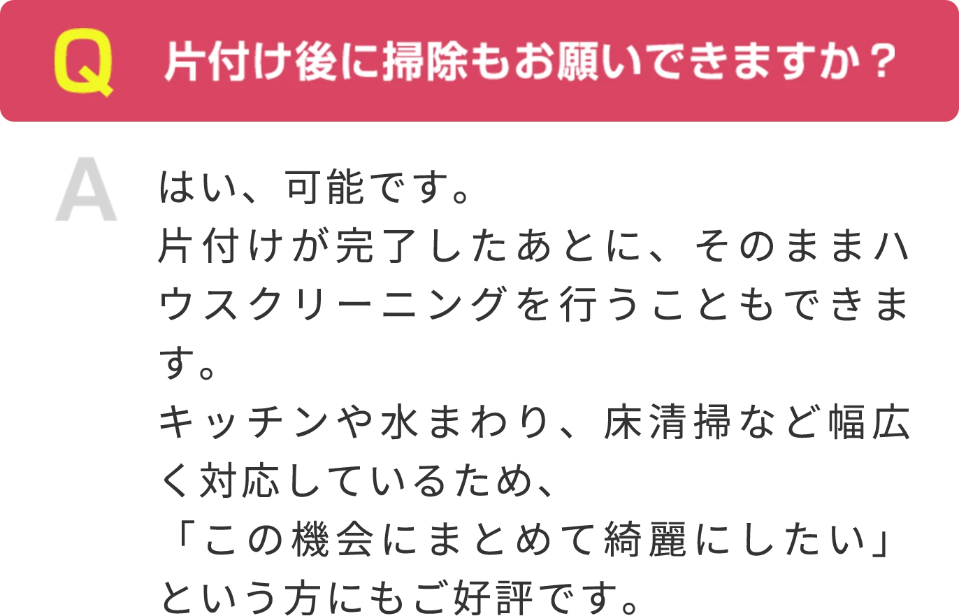 Q 片付け後に掃除もお願いできますか？ A はい、可能です。片付けが完了したあとに、そのままハウスクリーニングを行うこともできます。キッチンや水まわり、床清掃など幅広く対応しているため、「この機会にまとめて綺麗にしたい」という方にもご好評です。