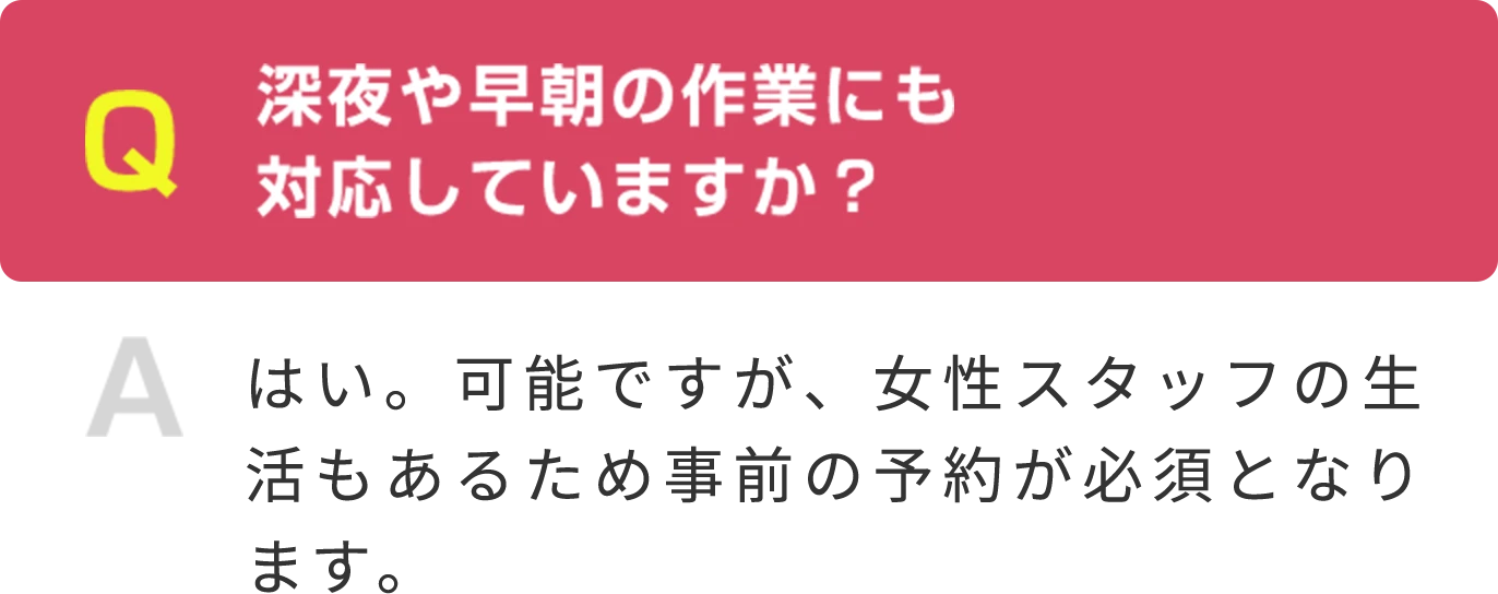 Q 深夜や早朝の作業にも 対応していますか？  A はい。可能ですが、女性スタッフの生活もあるため事前の予約が必須となります。