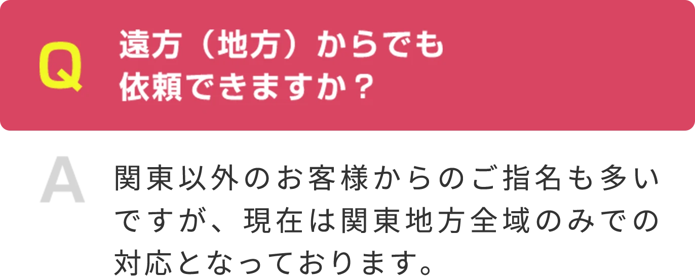 Q 遠方（地方）からでも 依頼できますか？ A 関東以外のお客様からのご指名も多いですが、現在は関東地方全域のみでの対応となっております。