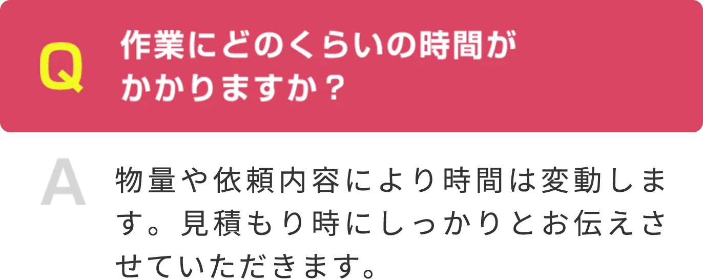 Q 作業にどのくらいの時間が かかりますか？ A 物量や依頼内容により時間は変動します。見積もり時にしっかりとお伝えさせていただきます。