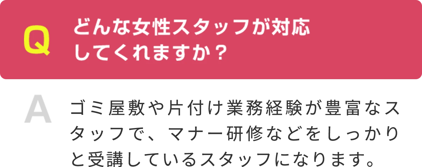 Q どんな女性スタッフが対応 してくれますか？ A ゴミ屋敷や片付け業務経験が豊富なスタッフで、マナー研修などをしっかりと受講しているスタッフになります。