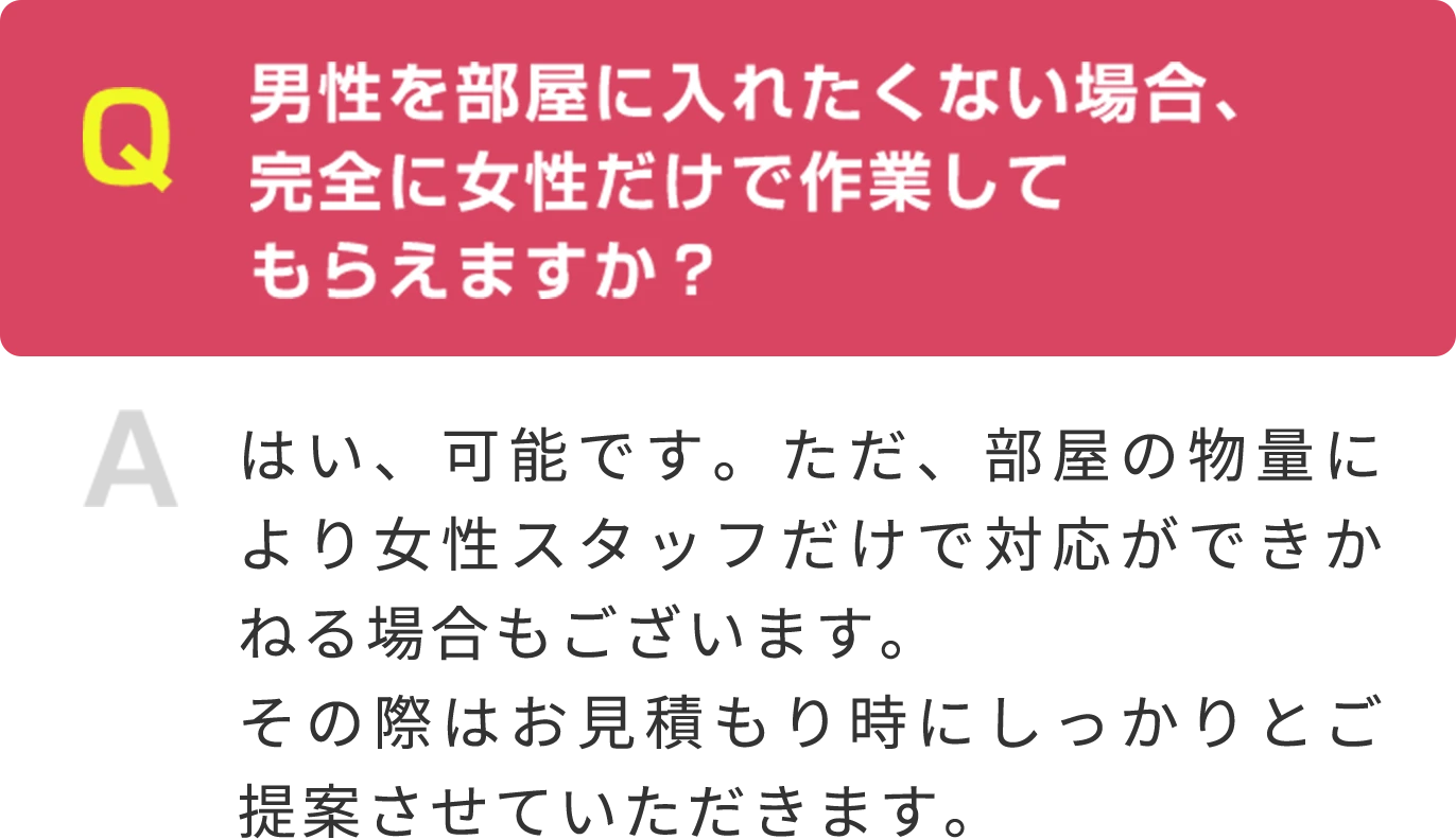 Q 男性を部屋に入れたくない場合、 完全に女性だけで作業して もらえますか？ A はい、可能です。ただ、部屋の物量により女性スタッフだけで対応ができかねる場合もございます。その際はお見積もり時にしっかりとご提案させていただきます。