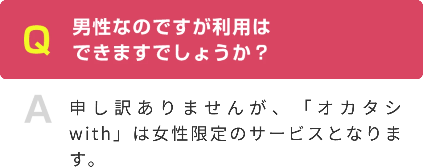 Q 男性なのですが利用は できますでしょうか？  A 申し訳ありませんが、「オカタシwith」は女性限定のサービスとなります。
