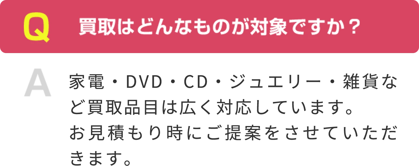 Q  買取はどんなものが対象ですか？ A 家電・DVD・CD・ジュエリー・雑貨など買取品目は広く対応しています。お見積もり時にご提案をさせていただきます。