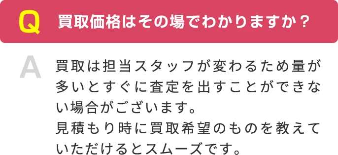 Q 買取価格はその場でわかりますか？ A 買取は担当スタッフが変わるため量が多いとすぐに査定を出すことができない場合がございます。見積もり時に買取希望のものを教えていただけるとスムーズです。