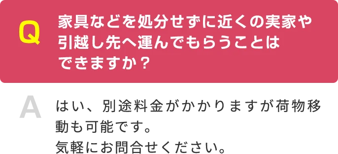 Q 家具などを処分せずに近くの実家や引越し先へ運んでもらうことは できますか？ A はい、別途料金がかかりますが荷物移動も可能です。気軽にお問合せください。