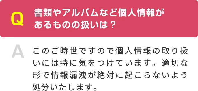 Q 書類やアルバムなど個人情報が あるものの扱いは？ A このご時世ですので個人情報の取り扱いには特に気をつけています。適切な形で情報漏洩が絶対に起こらないよう処分いたします。