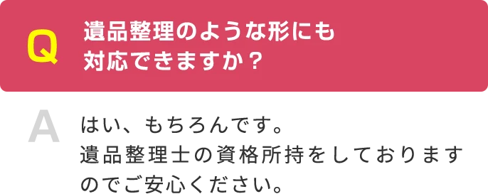 Q 遺品整理のような形にも 対応できますか？ A はい、もちろんです。遺品整理士の資格所持をしておりますのでご安心ください。