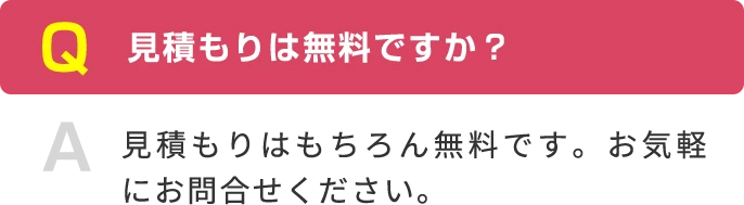 Q 見積もりは無料ですか？ A 見積もりはもちろん無料です。お気軽にお問合せください。