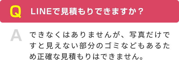 Q LINEで見積もりできますか？ A できなくはありませんが、写真だけですと見えない部分のゴミなどもあるため正確な見積もりはできません。