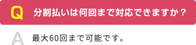 Q 分割払いは何回まで対応できますか？ A 最大60回まで可能です。