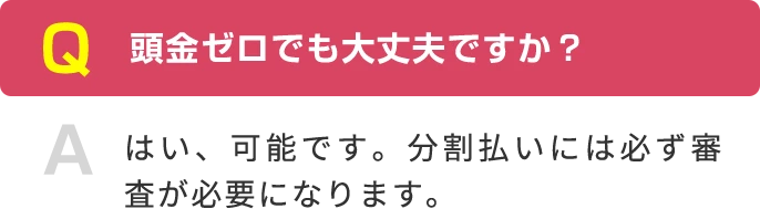Q 頭金ゼロでも大丈夫ですか？ A はい、可能です。分割払いには必ず審査が必要になります。
