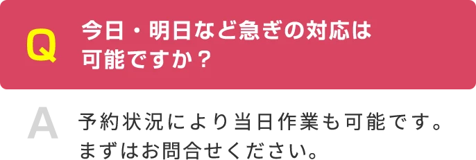 Q 今日・明日など急ぎの対応は 可能ですか？ A 予約状況により当日作業も可能です。まずはお問合せください。