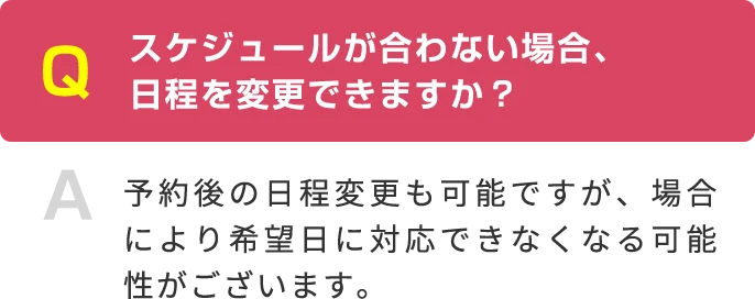 Q スケジュールが合わない場合、 日程を変更できますか？ A 予約後の日程変更も可能ですが、場合により希望日に対応できなくなる可能性がございます。