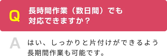 Q 長時間作業（数日間）でも 対応できますか？ A はい、しっかりと片付けができるよう長期間作業も可能です。