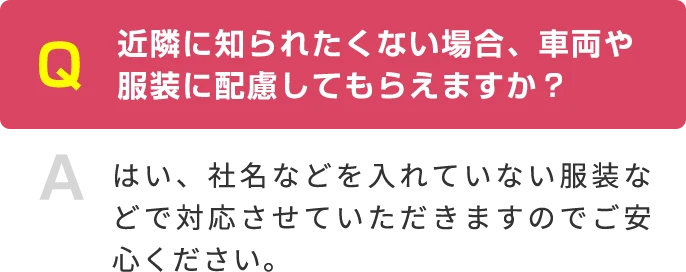 Q 近隣に知られたくない場合、車両や服装に配慮してもらえますか？ A はい、社名などを入れていない服装などで対応させていただきますのでご安心ください。