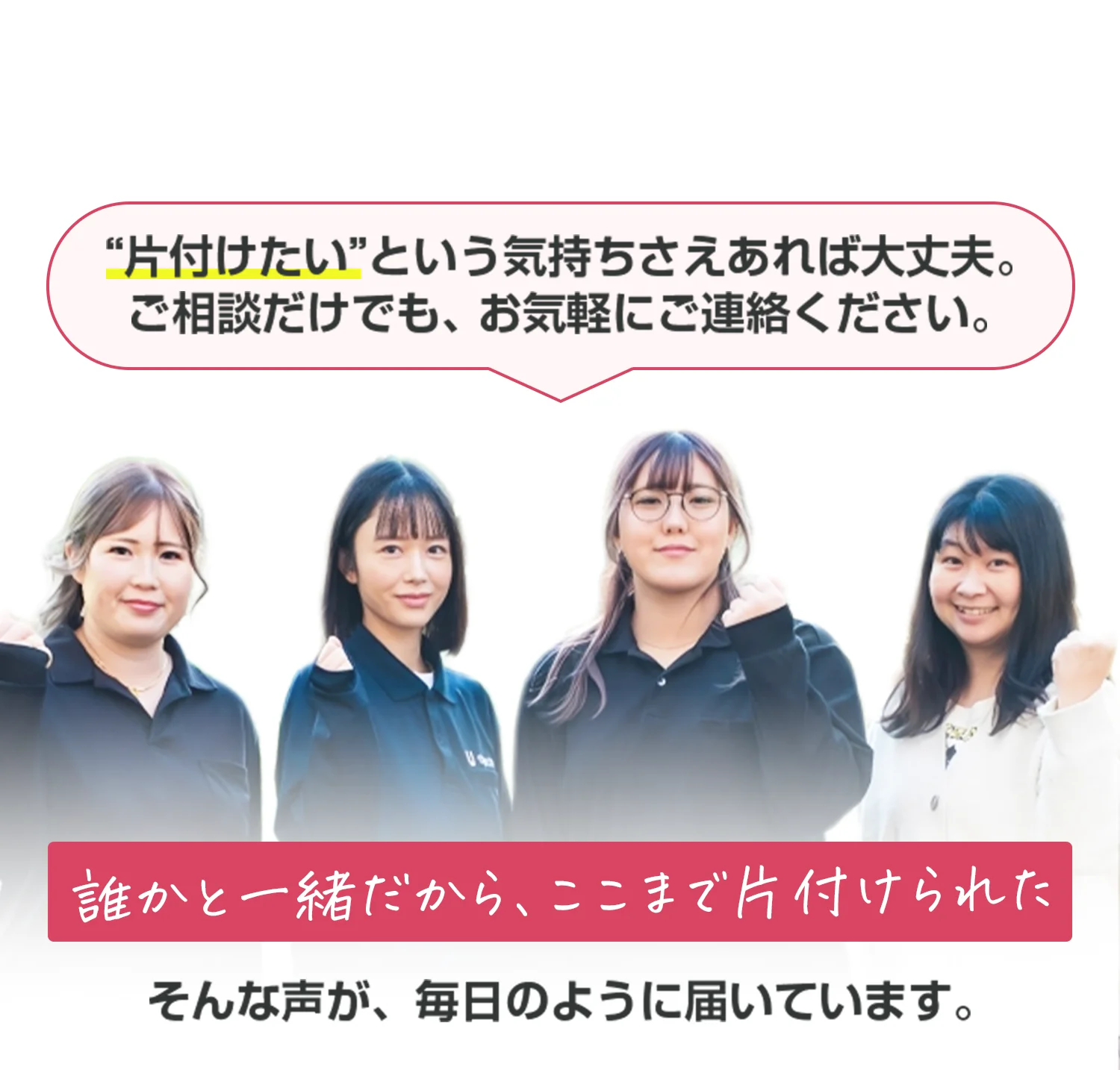 “片付けたい”という気持ちさえあれば大丈夫。 ご相談だけでも、お気軽にご連絡ください。 誰かと一緒だから、ここまで片付けられた そんな声が、毎日のように届いています。