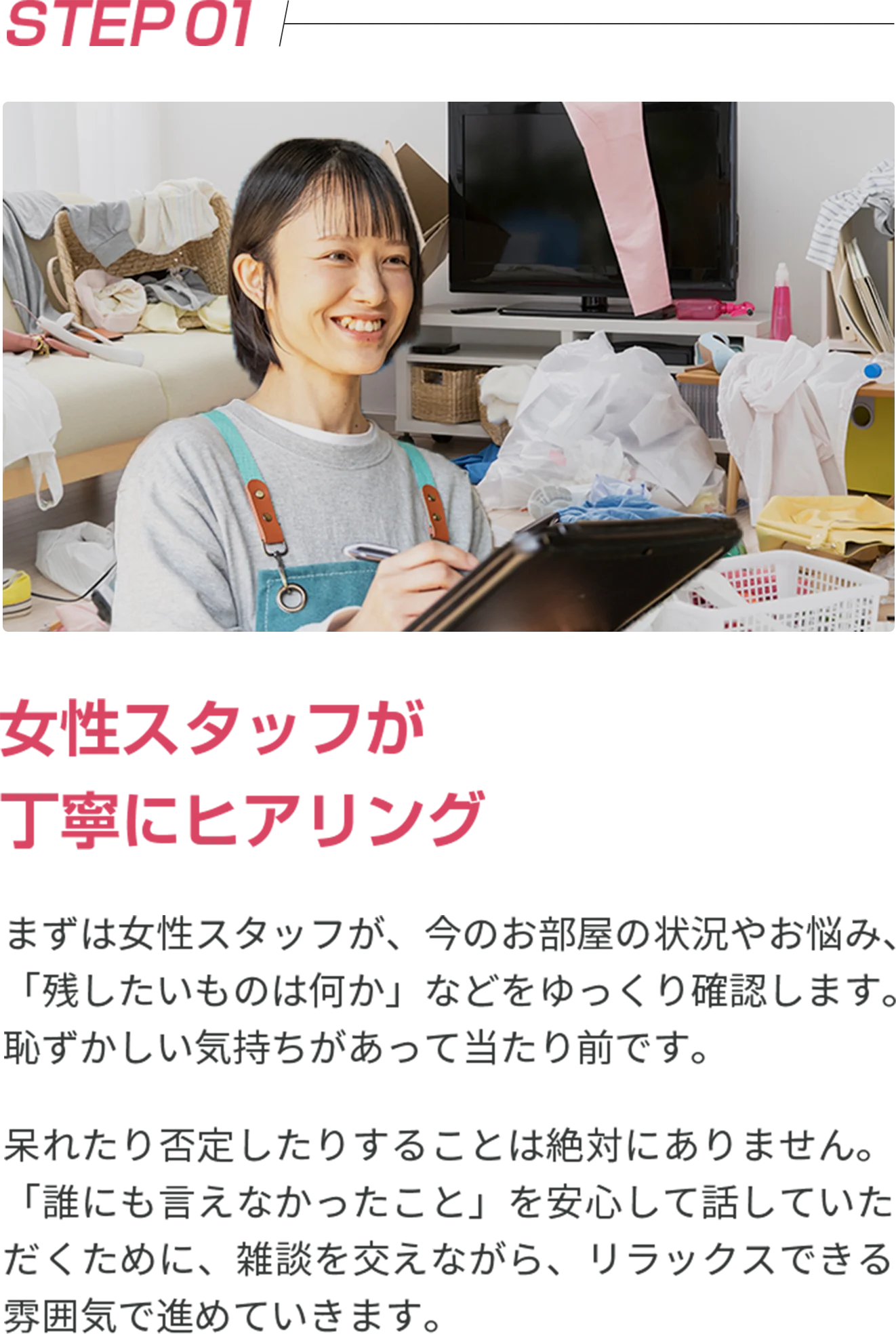 STEP01 女性スタッフが丁寧にヒアリング まずは女性スタッフが、今のお部屋の状況やお悩み、「残したいものは何か」などをゆっくり確認します。恥ずかしい気持ちがあって当たり前です。 呆れたり否定したりすることは絶対にありません。「誰にも言えなかったこと」を安心して話していただくために、雑談を交えながら、リラックスできる雰囲気で進めていきます。