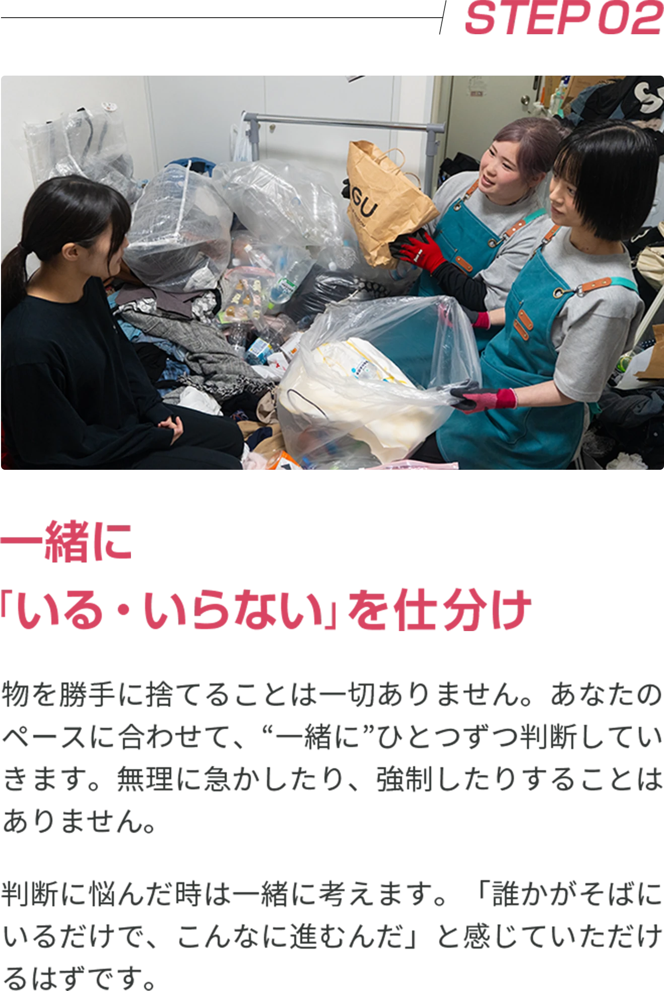STEP02 一緒に「いる・いらない」を仕分け 物を勝手に捨てることは一切ありません。あなたのペースに合わせて、“一緒に”ひとつずつ判断していきます。無理に急かしたり、強制したりすることはありません。 判断に悩んだ時は一緒に考えます。「誰かがそばにいるだけで、こんなに進むんだ」と感じていただけるはずです。