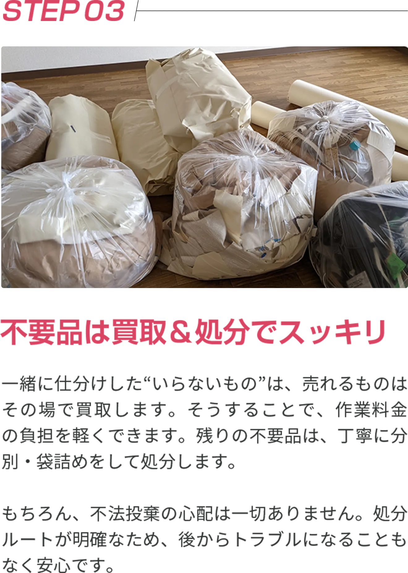 STEP03 不要品は買取＆処分でスッキリ 一緒に仕分けした“いらないもの”は、売れるものはその場で買取します。そうすることで、作業料金の負担を軽くできます。残りの不要品は、丁寧に分別・袋詰めをして処分します。 もちろん、不法投棄の心配は一切ありません。処分ルートが明確なため、後からトラブルになることもなく安心です。