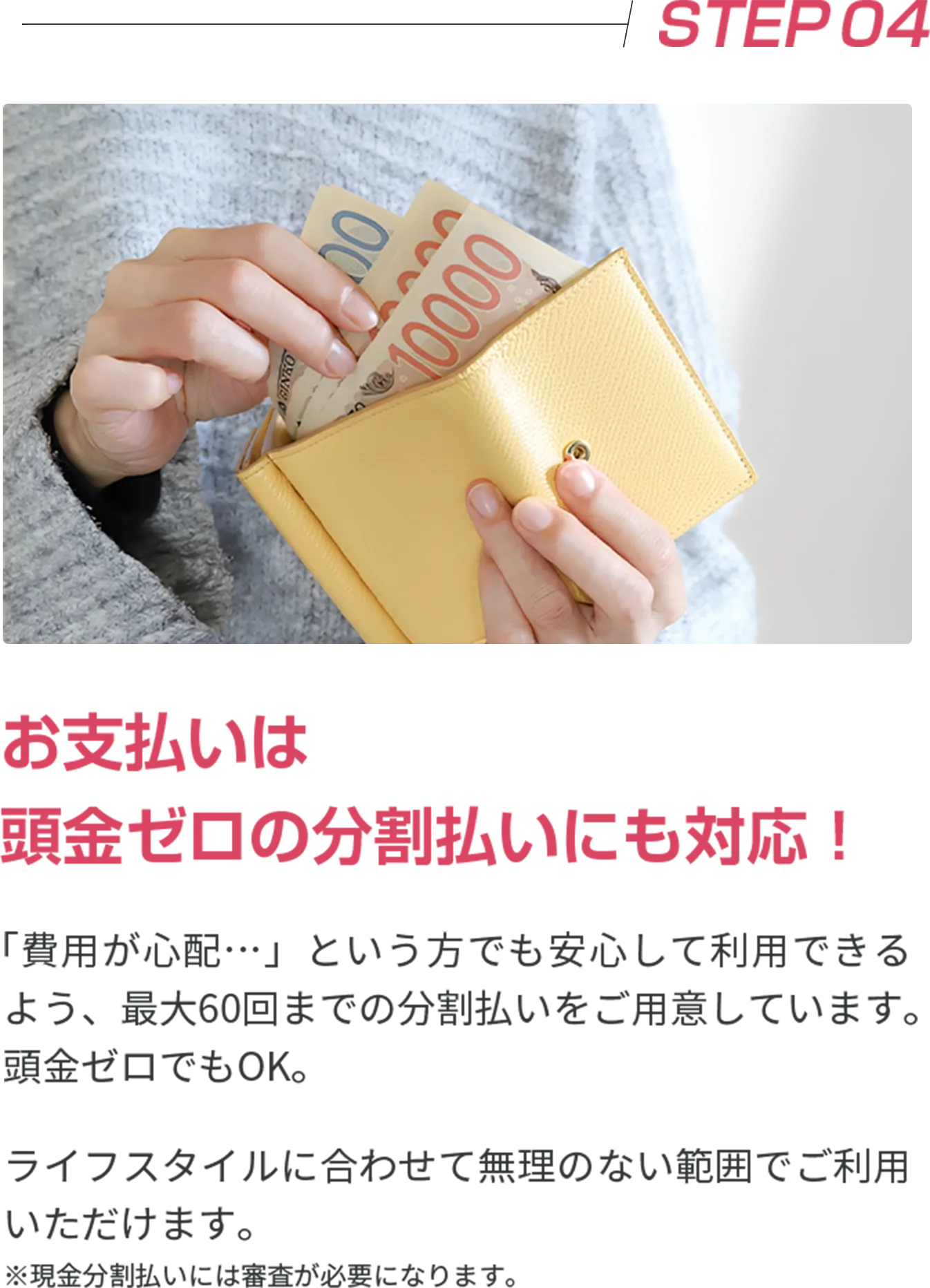 STEP04 お支払いは 頭金ゼロの分割払いにも対応！ 「費用が心配…」という方でも安心して利用できるよう、最大60回までの分割払いをご用意しています。頭金ゼロでもOK。 ライフスタイルに合わせて無理のない範囲でご利用いただけます。 ※現金分割払いには審査が必要になります。