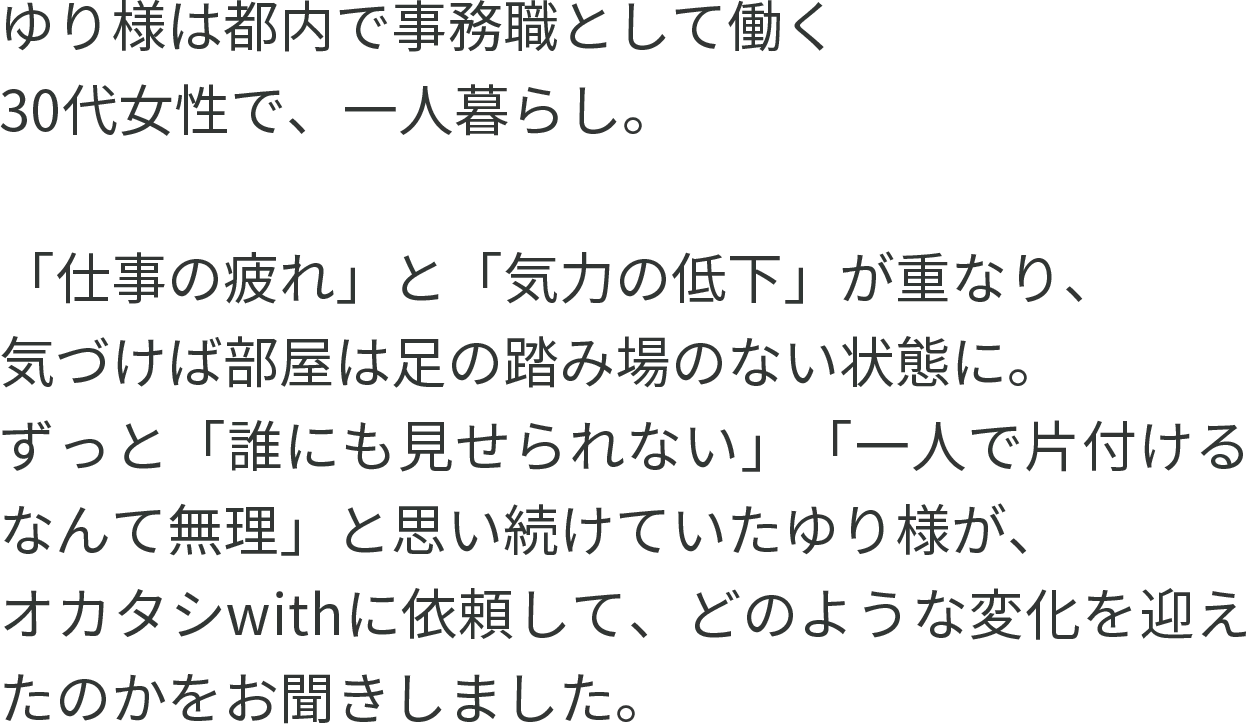 ゆり様は都内で事務職として働く30代女性で、一人暮らし。「仕事の疲れ」と「気力の低下」が重なり、気づけば部屋は足の踏み場のない状態に。ずっと「誰にも見せられない」「一人で片付けるなんて無理」と思い続けていたゆり様が、オカタシwithに依頼して、どのような変化を迎えたのかをお聞きしました。