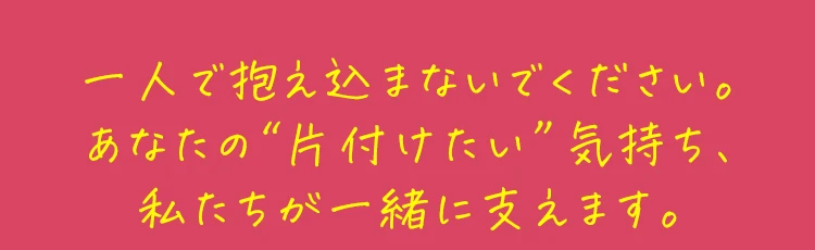 一人で抱え込まないでください。あなたの“片付けたい”気持ち、私たちが一緒に支えます。