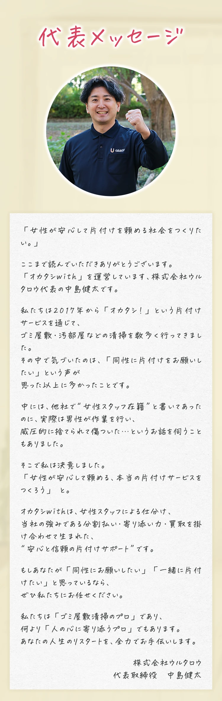 代表メッセージ 「女性が安心して片付けを頼める社会をつくりたい。」 ここまで読んでいただきありがとうございます。「オカタシwith」を運営しています、株式会社ウルタロウ代表の中島健太です。私たちは2017年から「オカタシ！」という片付けサービスを通じて、ゴミ屋敷・汚部屋などの清掃を数多く行ってきました。その中で気づいたのは、「同性に片付けをお願いしたい」という声が思った以上に多かったことです。中には、他社で“女性スタッフ在籍”と書いてあったのに、実際は男性が作業を行い、威圧的に捨てられて傷ついた…というお話を伺うこともありました。そこで私は決意しました。「女性が安心して頼める、本当の片付けサービスをつくろう」 と。オカタシwithは、女性スタッフによる仕分け、当社の強みである分割払い・寄り添い力・買取を掛け合わせて生まれた、“安心と信頼の片付けサポート”です。もしあなたが「同性にお願いしたい」「一緒に片付けたい」と思っているなら、ぜひ私たちにお任せください。私たちは「ゴミ屋敷清掃のプロ」であり、何より「人の心に寄り添うプロ」でもあります。あなたの人生のリスタートを、全力でお手伝いします。 株式会社ウルタロウ 代表取締役　中島健太