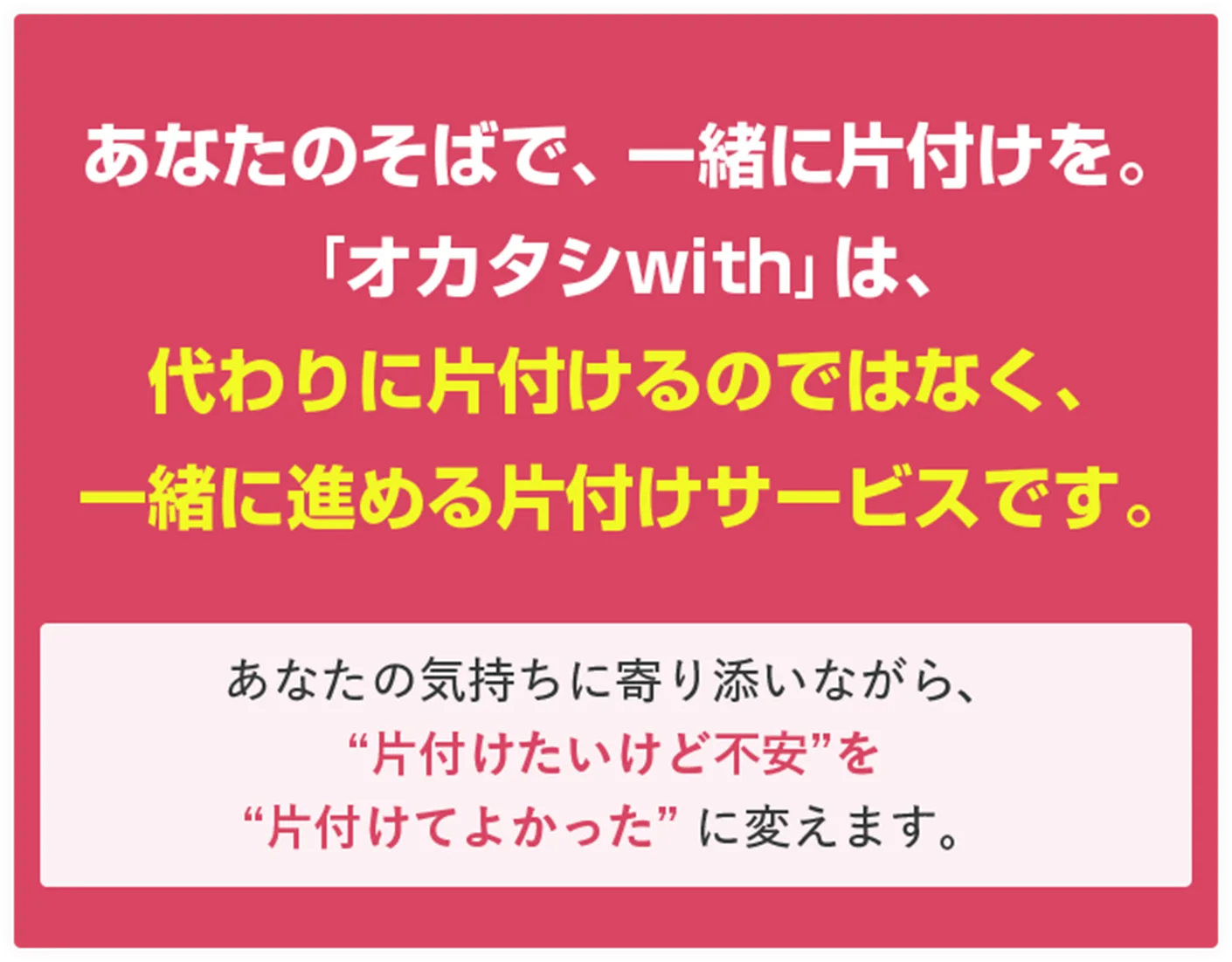 あなたのそばで、一緒に片付けを。「オカタシwith」は、代わりに片付けるのではなく、一緒に進める片付けサービスです。あなたの気持ちに寄り添いながら、 “片付けたいけど不安”を “片付けてよかった” に変えます。 