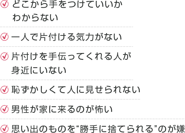 ・どこから手をつけていいかわからない・一人で片付ける気力がない・片付けを手伝ってくれる人が身近にいない・恥ずかしくて人に見せられない・男性が家に来るのが怖い・思い出のものを“勝手に捨てられる”のが嫌