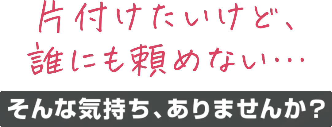 片付けたいけど、誰にも頼めない…そんな気持ち、ありませんか？