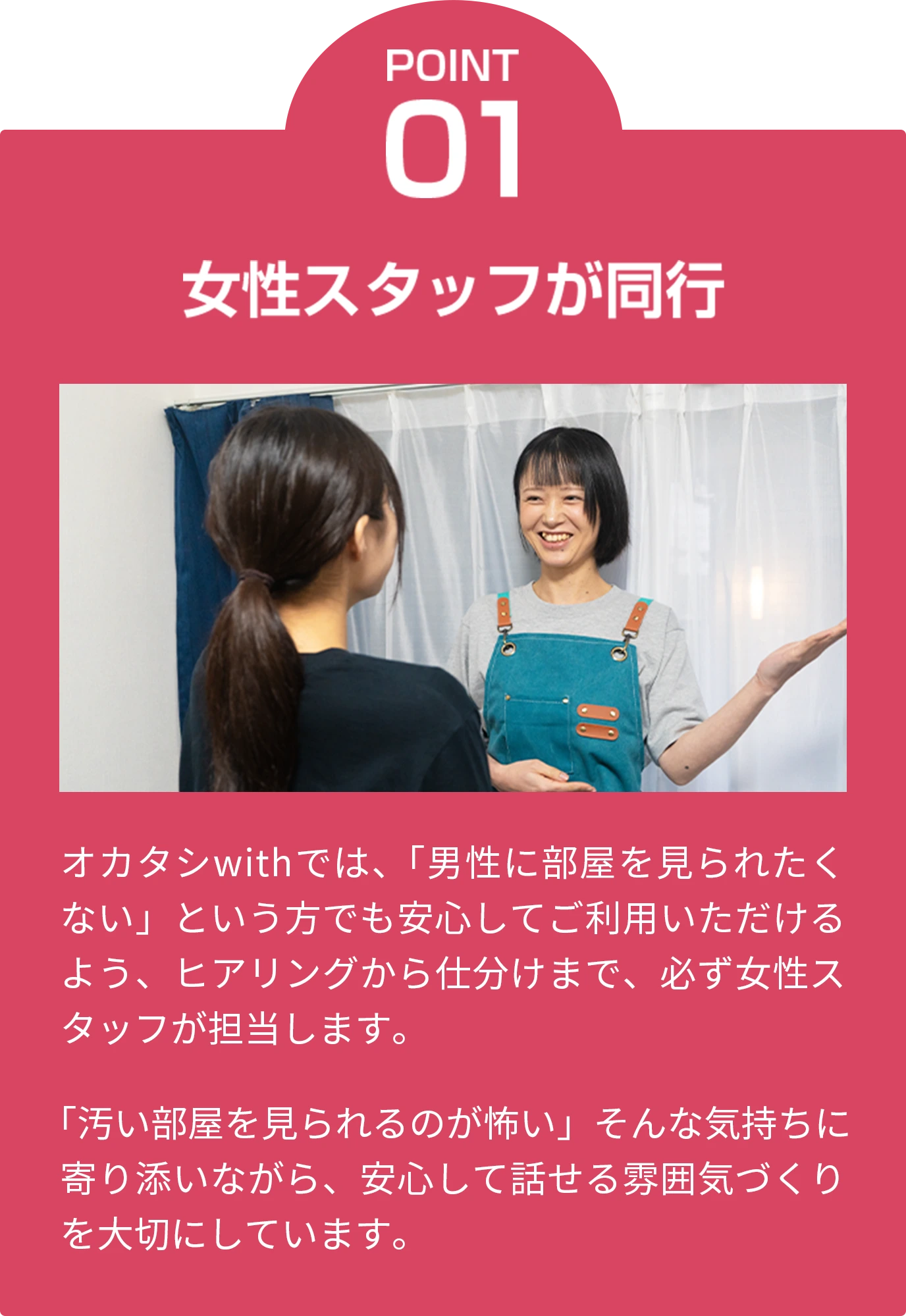 point01 女性スタッフが同行 オカタシwithでは、「男性に部屋を見られたくない」という方でも安心してご利用いただけるよう、ヒアリングから仕分けまで、必ず女性スタッフが担当します。 「汚い部屋を見られるのが怖い」そんな気持ちに寄り添いながら、安心して話せる雰囲気づくりを大切にしています。