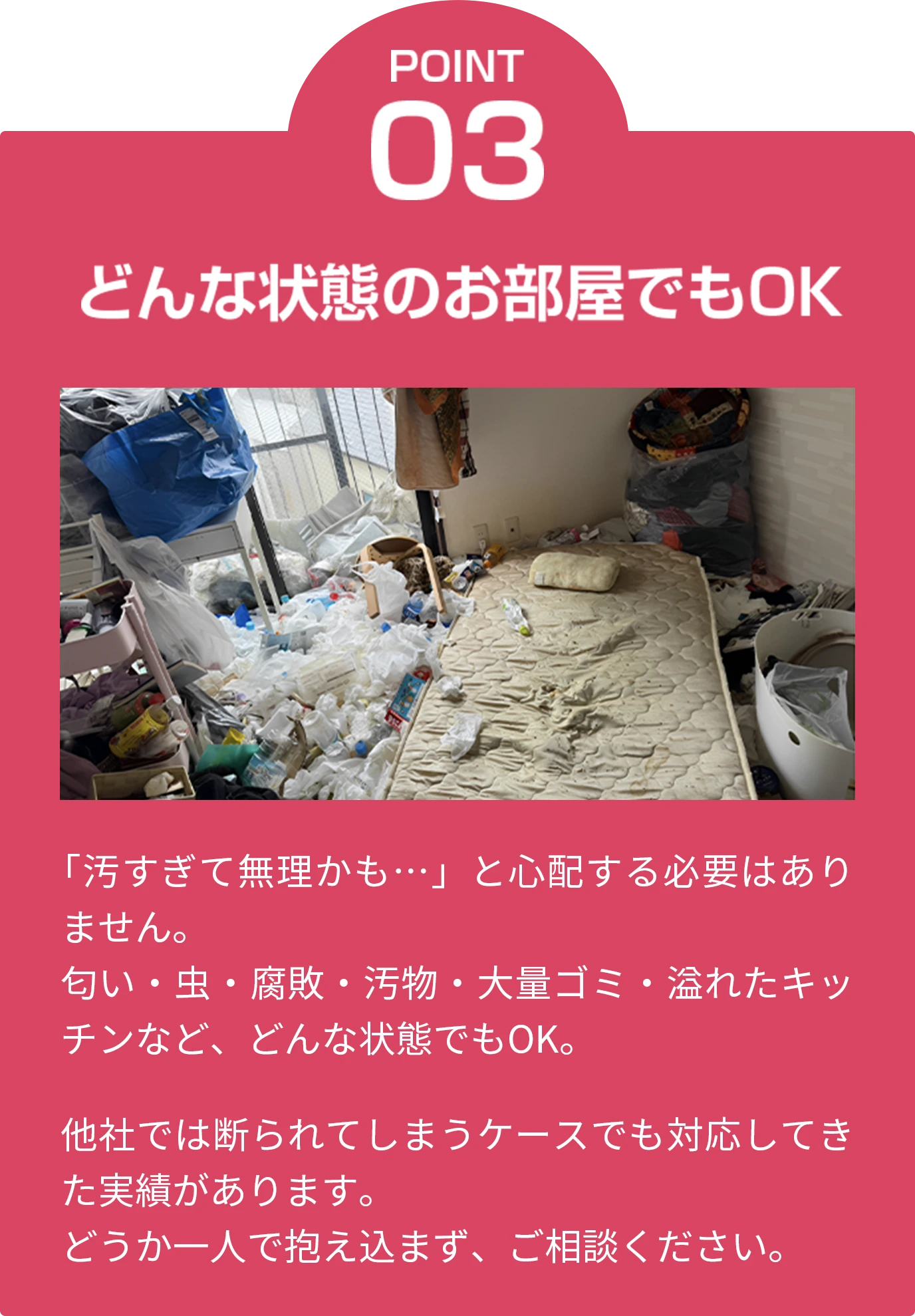 point03 どんな状態のお部屋でもOK 「汚すぎて無理かも…」と心配する必要はありません。匂い・虫・腐敗・汚物・大量ゴミ・溢れたキッチンなど、どんな状態でもOK。他社では断られてしまうケースでも対応してきた実績があります。どうか一人で抱え込まず、ご相談ください。
