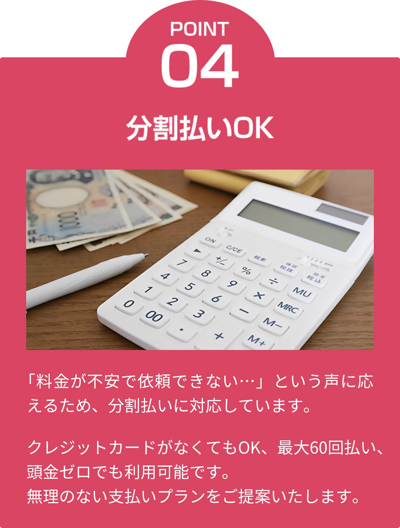 point04 分割払いOK 「料金が不安で依頼できない…」という声に応えるため、分割払いに対応しています。クレジットカードがなくてもOK、最大60回払い、頭金ゼロでも利用可能です。無理のない支払いプランをご提案いたします。