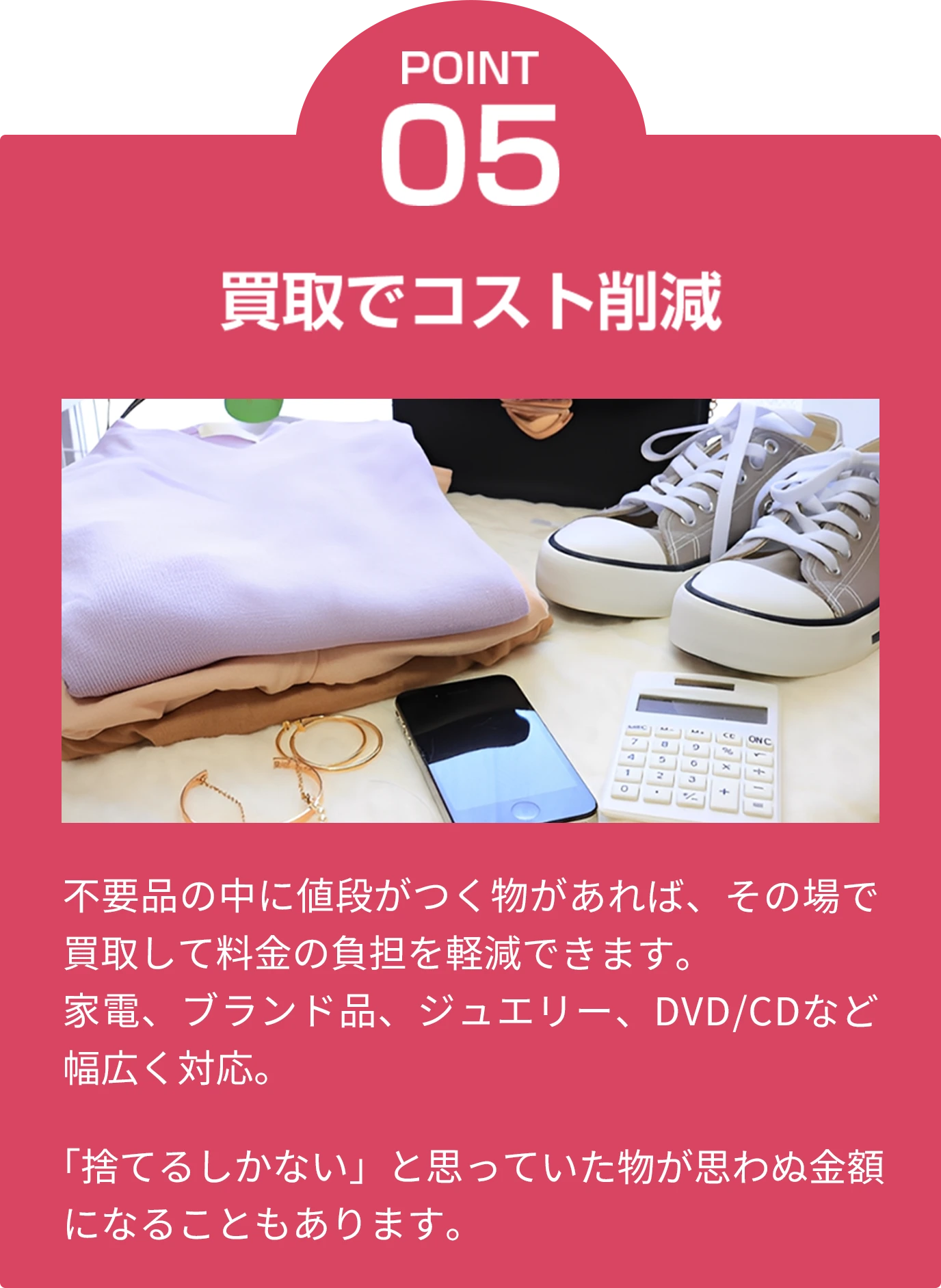 point05 買取でコスト削減 不要品の中に値段がつく物があれば、その場で買取して料金の負担を軽減できます。家電、ブランド品、ジュエリー、DVD/CDなど幅広く対応。「捨てるしかない」と思っていた物が思わぬ金額になることもあります。