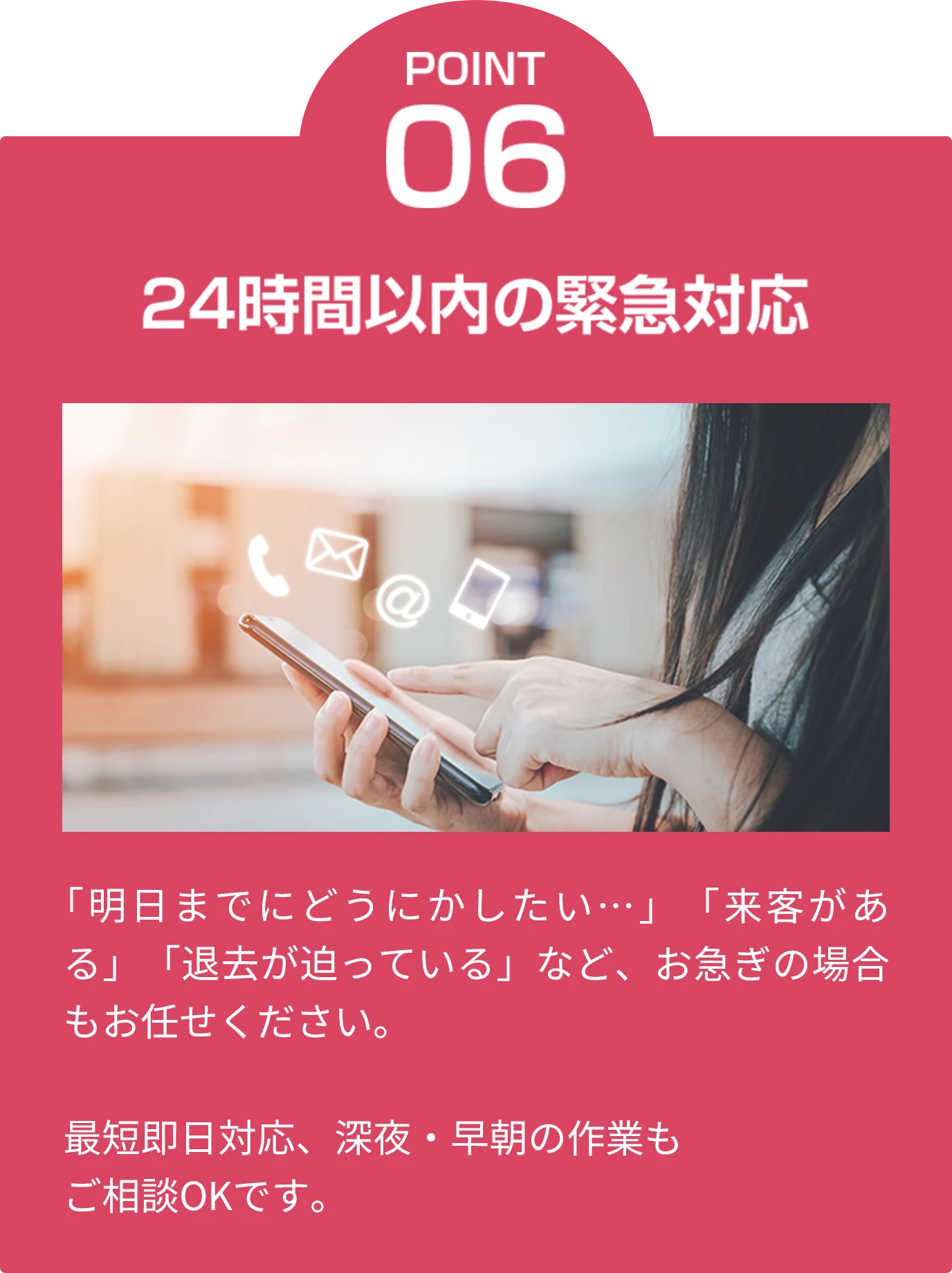 point06 24時間以内の緊急対応 「明日までにどうにかしたい…」「来客がある」「退去が迫っている」など、お急ぎの場合もお任せください。最短即日対応、深夜・早朝の作業もご相談OKです。
