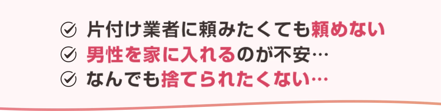 ・片付け業者に頼みたくても頼めない・男性を家に入れるのが不安…・なんでも捨てられたくない…