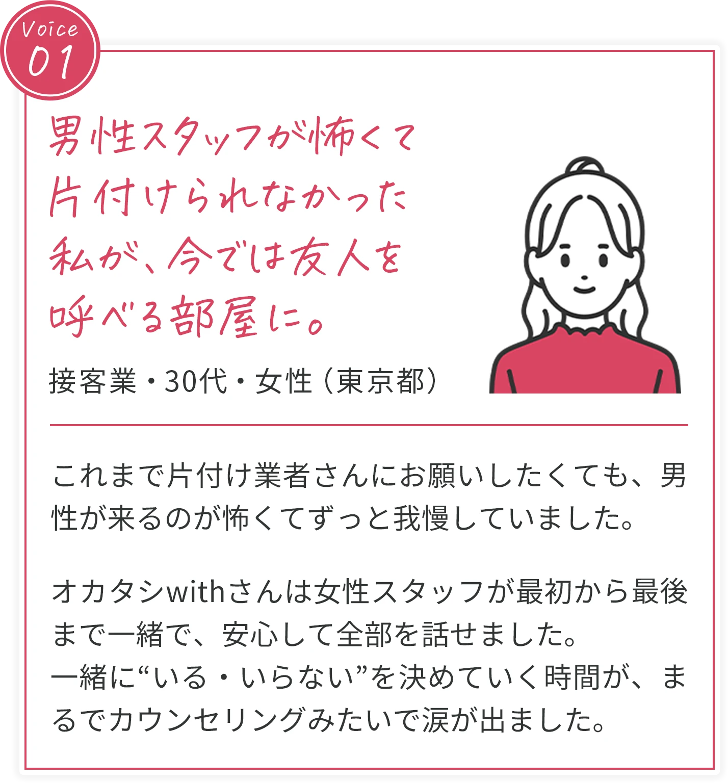 voice01 男性スタッフが怖くて片付けられなかった私が、今では友人を呼べる部屋に。 接客業・30代・女性（東京都） これまで片付け業者さんにお願いしたくても、男性が来るのが怖くてずっと我慢していました。オカタシwithさんは女性スタッフが最初から最後まで一緒で、安心して全部を話せました。一緒に“いる・いらない”を決めていく時間が、まるでカウンセリングみたいで涙が出ました。