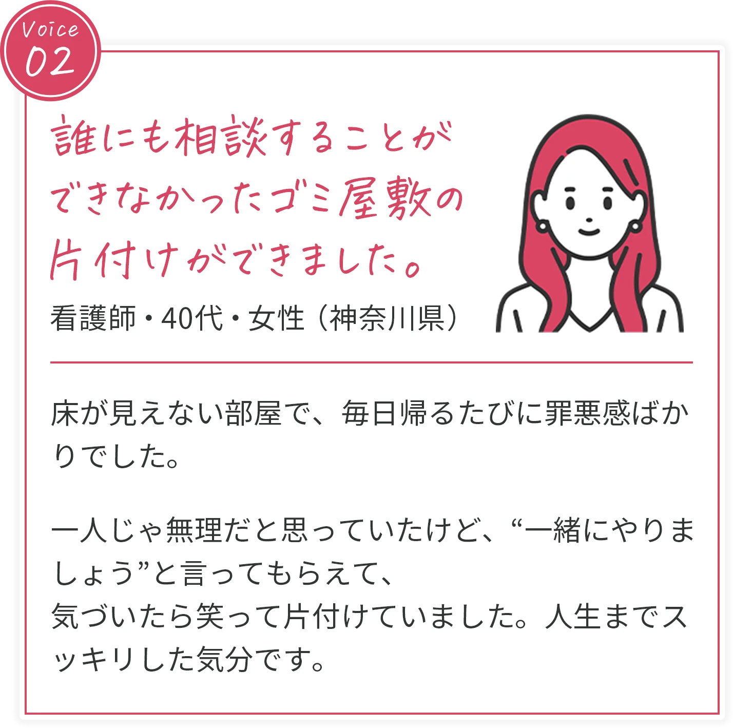 voice02 誰にも相談することができなかったゴミ屋敷の片付けができました。 看護師・40代・女性（神奈川県） 床が見えない部屋で、毎日帰るたびに罪悪感ばかりでした。一人じゃ無理だと思っていたけど、“一緒にやりましょう”と言ってもらえて、気づいたら笑って片付けていました。人生までスッキリした気分です。