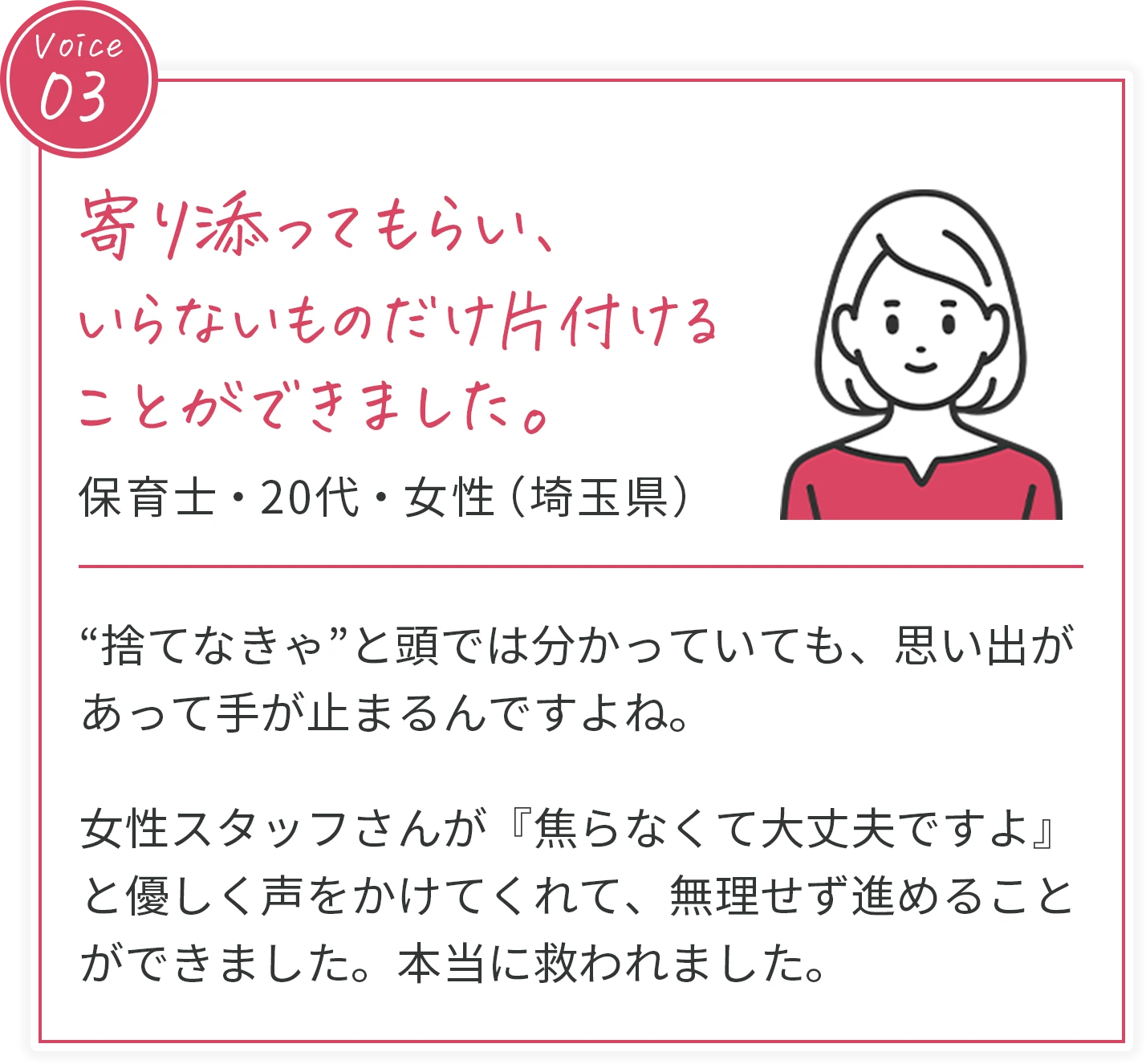voice03 寄り添ってもらい、いらないものだけ片付けることができました。 保育士・20代・女性（埼玉県） “捨てなきゃ”と頭では分かっていても、思い出があって手が止まるんですよね。女性スタッフさんが『焦らなくて大丈夫ですよ』と優しく声をかけてくれて、無理せず進めることができました。本当に救われました。